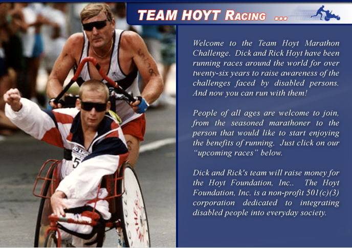 Welcome to the Team Hoyt Marathon Challenge.  Dick and Rick Hoyt have been running races around the world for over thirty years to raise awareness of the challenges faced by disabled persons.  And now you can run with them!